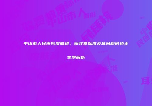 中山市人民医院皮肤科：新收费标准及耳朵畸形矫正案例解析