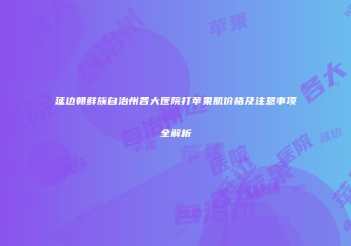 延边朝鲜族自治州各大医院打苹果肌价格及注意事项全解析