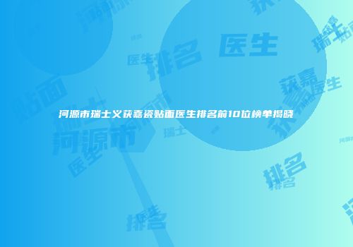河源市瑞士义获嘉瓷贴面医生排名前10位榜单揭晓
