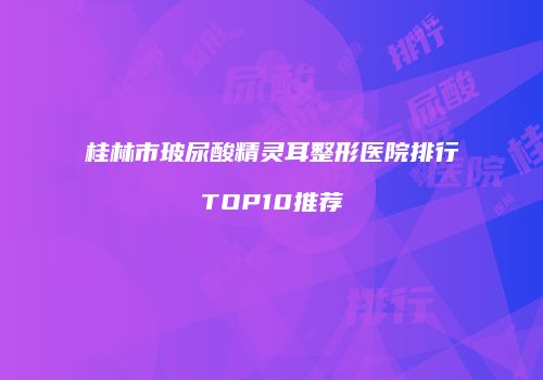 桂林市玻尿酸精灵耳整形医院排行TOP10推荐