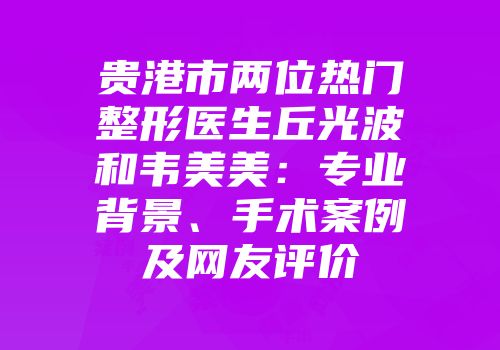 贵港市两位热门整形医生丘光波和韦美美：专业背景、手术案例及网友评价