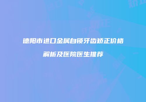 德阳市进口金属自锁牙齿矫正价格解析及医院医生推荐