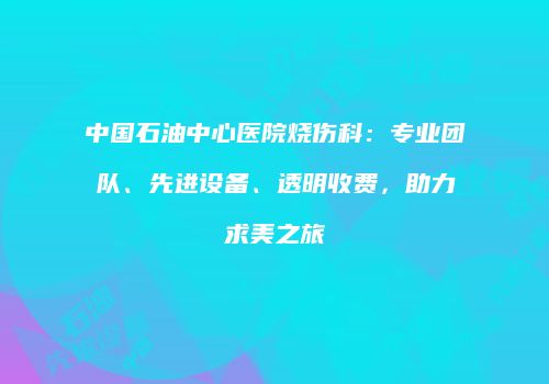 中国石油中心医院烧伤科：专业团队、先进设备、透明收费，助力求美之旅