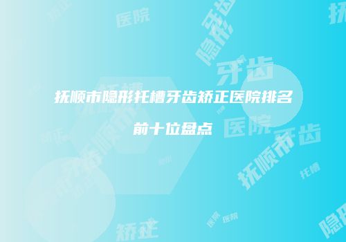 抚顺市隐形托槽牙齿矫正医院排名前十位盘点