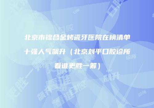北京市镍合金烤瓷牙医院在榜清单十强人气飙升（北京刘平口腔诊所看谁更胜一筹）