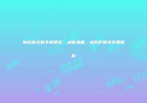 玻尿酸注射丰额矫正：术前准备、术后护理及效果解析