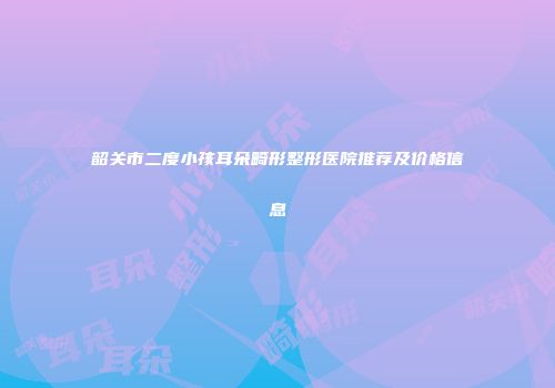 韶关市二度小孩耳朵畸形整形医院推荐及价格信息