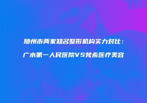随州市两家知名整形机构实力对比：广水第一人民医院VS梵希医疗美容