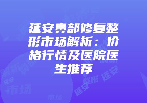 延安鼻部修复整形市场解析：价格行情及医院医生推荐
