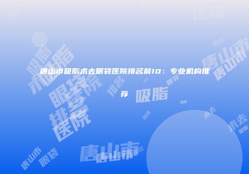 唐山市吸脂术去眼袋医院排名前10：专业机构推荐