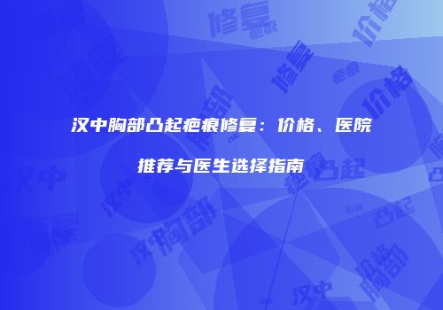 汉中胸部凸起疤痕修复：价格、医院推荐与医生选择指南