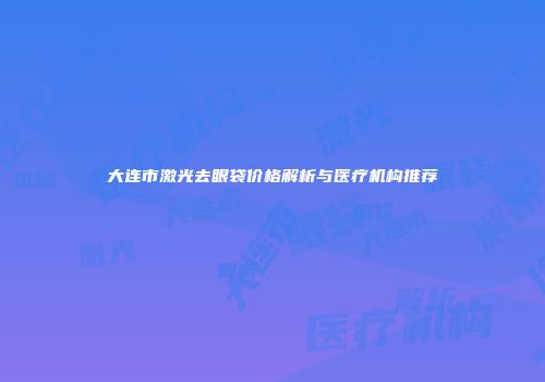 大连市激光去眼袋价格解析与医疗机构推荐