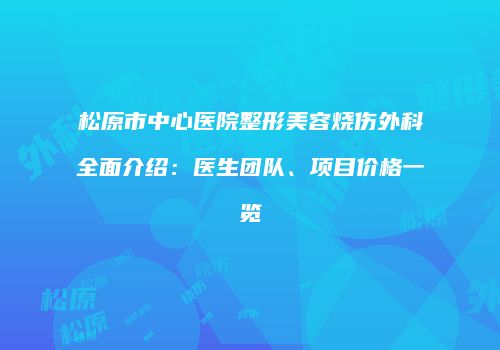 松原市中心医院整形美容烧伤外科全面介绍：医生团队、项目价格一览