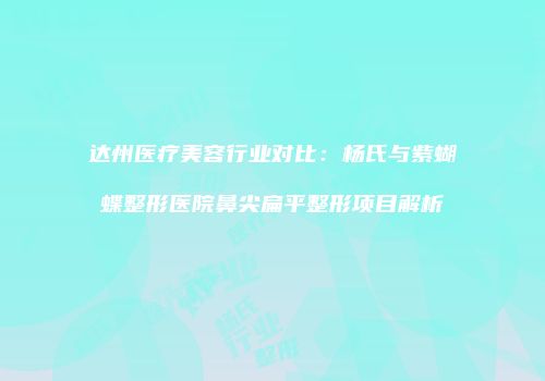 达州医疗美容行业对比：杨氏与紫蝴蝶整形医院鼻尖扁平整形项目解析