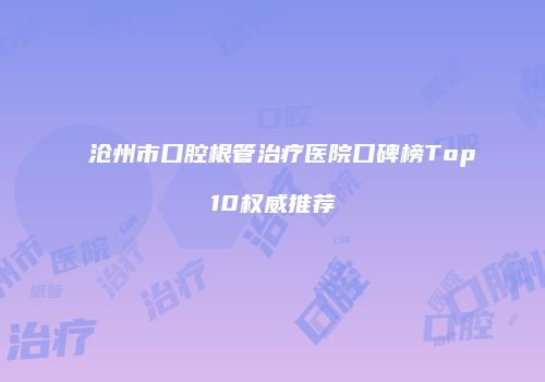 沧州市口腔根管治疗医院口碑榜Top10权威推荐