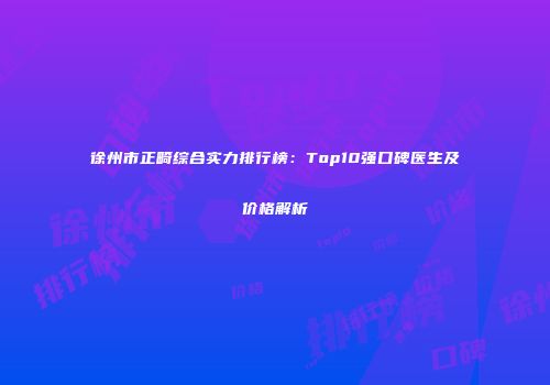 徐州市正畸综合实力排行榜：Top10强口碑医生及价格解析