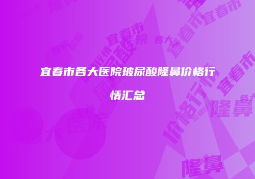 宜春市各大医院玻尿酸隆鼻价格行情汇总