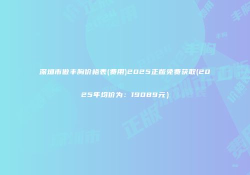 深圳市做丰胸价格表(费用)2025正版免费获取(2025年均价为：19089元）