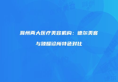 滁州两大医疗美容机构：德尔美客与臻耀诊所特色对比