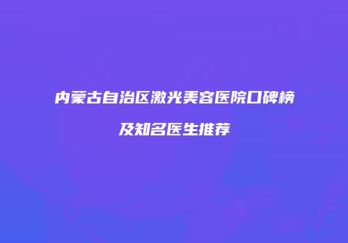 内蒙古自治区激光美容医院口碑榜及知名医生推荐