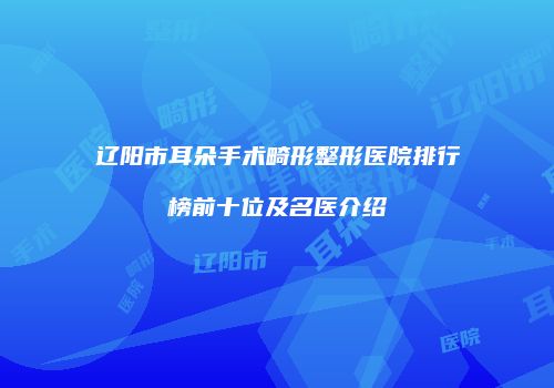 辽阳市耳朵手术畸形整形医院排行榜前十位及名医介绍