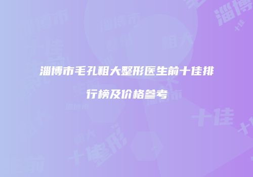 淄博市毛孔粗大整形医生前十佳排行榜及价格参考