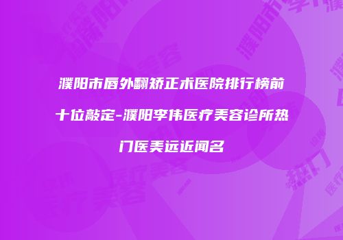 濮阳市唇外翻矫正术医院排行榜前十位敲定-濮阳李伟医疗美容诊所热门医美远近闻名