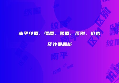 南平纹眉、绣眉、飘眉：区别、价格及效果解析