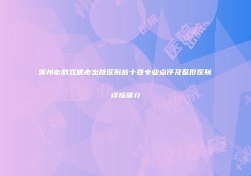 潮州市割双眼皮出脓医院前十强专业点评及整形医院详情简介