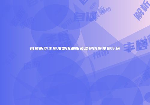 自体脂肪丰唇术费用解析及温州市医生排行榜