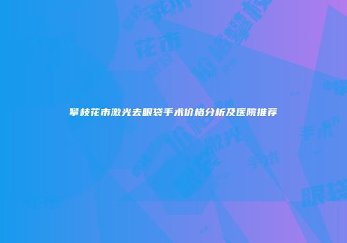 攀枝花市激光去眼袋手术价格分析及医院推荐