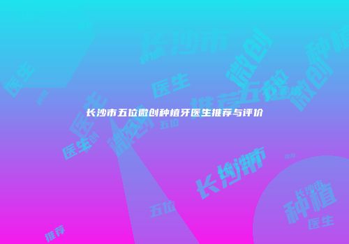 长沙市五位微创种植牙医生推荐与评价