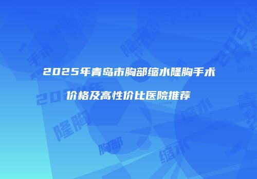 2025年青岛市胸部缩水隆胸手术价格及高性价比医院推荐