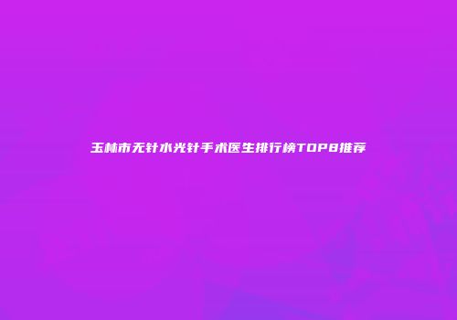 玉林市无针水光针手术医生排行榜TOP8推荐
