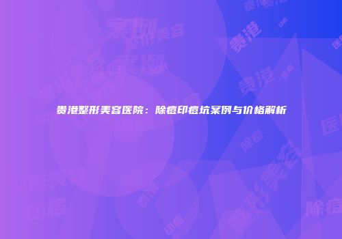 贵港整形美容医院：除痘印痘坑案例与价格解析