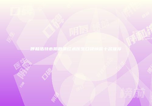 呼和浩特市阴唇漂红术医生口碑榜前十名推荐