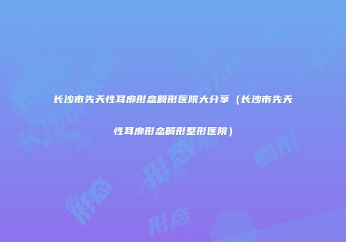 长沙市先天性耳廓形态畸形医院大分享（长沙市先天性耳廓形态畸形整形医院）