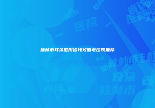 桂林市耳朵整形省钱攻略与医院推荐