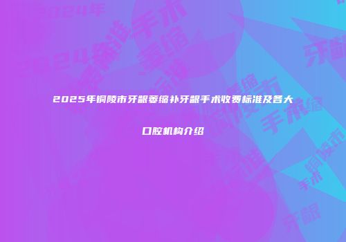 2025年铜陵市牙龈萎缩补牙龈手术收费标准及各大口腔机构介绍