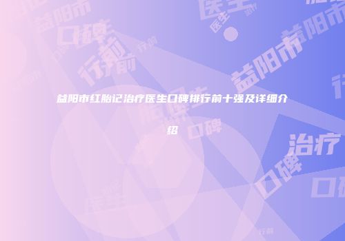 益阳市红胎记治疗医生口碑排行前十强及详细介绍