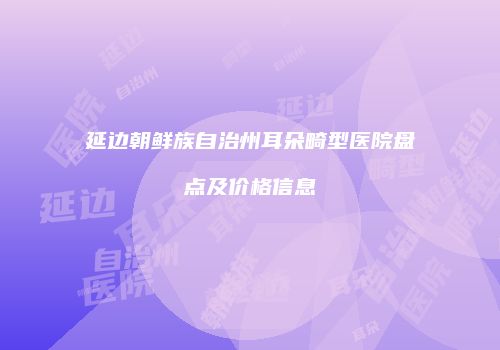 延边朝鲜族自治州耳朵畸型医院盘点及价格信息