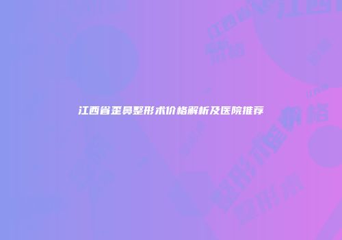 江西省歪鼻整形术价格解析及医院推荐