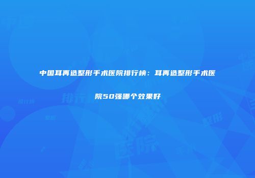 中国耳再造整形手术医院排行榜：耳再造整形手术医院50强哪个效果好