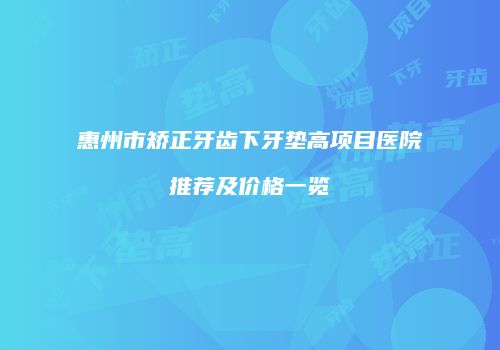 惠州市矫正牙齿下牙垫高项目医院推荐及价格一览