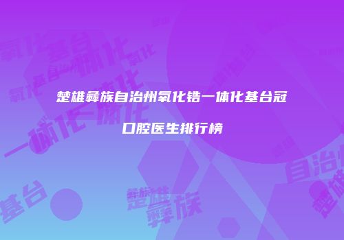 楚雄彝族自治州氧化锆一体化基台冠口腔医生排行榜