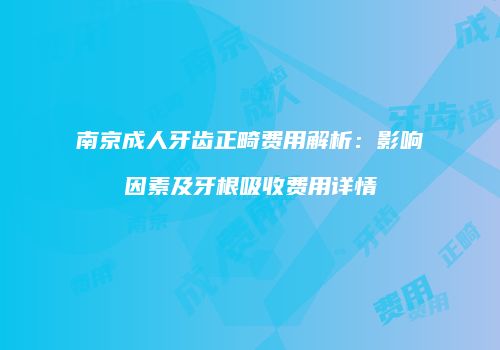 南京成人牙齿正畸费用解析：影响因素及牙根吸收费用详情