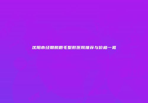 沈阳市经期脱唇毛整形医院推荐与价格一览
