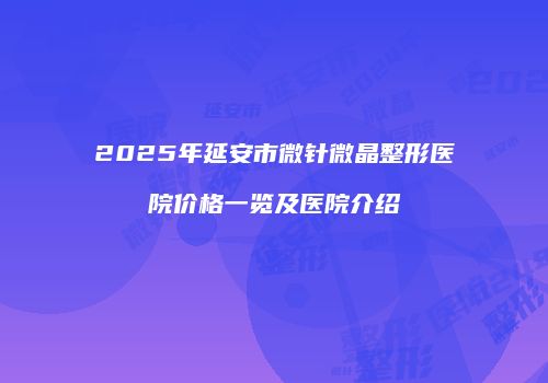 2025年延安市微针微晶整形医院价格一览及医院介绍