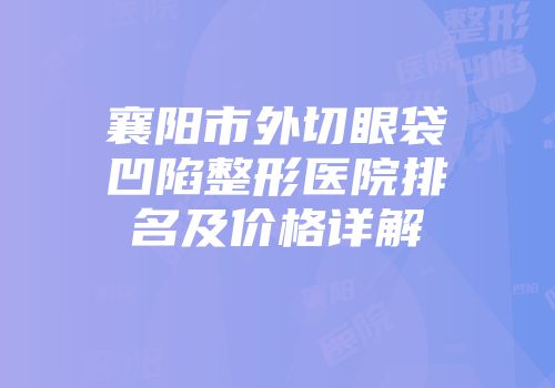 襄阳市外切眼袋凹陷整形医院排名及价格详解