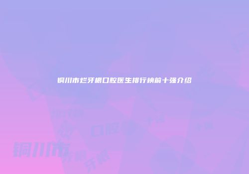 铜川市烂牙根口腔医生排行榜前十强介绍